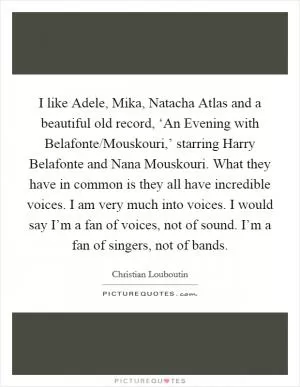 I like Adele, Mika, Natacha Atlas and a beautiful old record, ‘An Evening with Belafonte/Mouskouri,’ starring Harry Belafonte and Nana Mouskouri. What they have in common is they all have incredible voices. I am very much into voices. I would say I’m a fan of voices, not of sound. I’m a fan of singers, not of bands Picture Quote #1