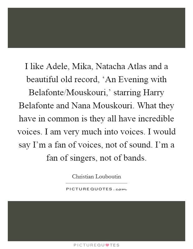 I like Adele, Mika, Natacha Atlas and a beautiful old record, ‘An Evening with Belafonte/Mouskouri,' starring Harry Belafonte and Nana Mouskouri. What they have in common is they all have incredible voices. I am very much into voices. I would say I'm a fan of voices, not of sound. I'm a fan of singers, not of bands Picture Quote #1