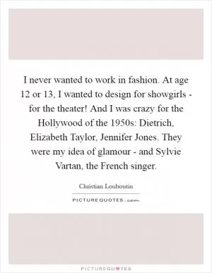 I never wanted to work in fashion. At age 12 or 13, I wanted to design for showgirls - for the theater! And I was crazy for the Hollywood of the 1950s: Dietrich, Elizabeth Taylor, Jennifer Jones. They were my idea of glamour - and Sylvie Vartan, the French singer Picture Quote #1