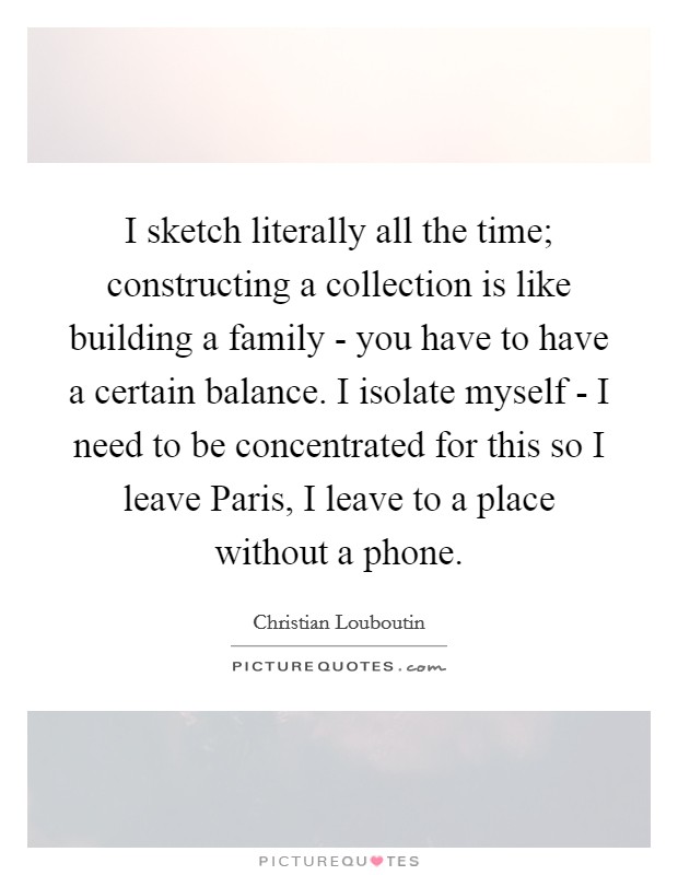 I sketch literally all the time; constructing a collection is like building a family - you have to have a certain balance. I isolate myself - I need to be concentrated for this so I leave Paris, I leave to a place without a phone Picture Quote #1