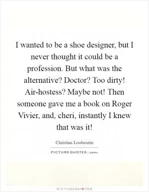 I wanted to be a shoe designer, but I never thought it could be a profession. But what was the alternative? Doctor? Too dirty! Air-hostess? Maybe not! Then someone gave me a book on Roger Vivier, and, cheri, instantly I knew that was it! Picture Quote #1