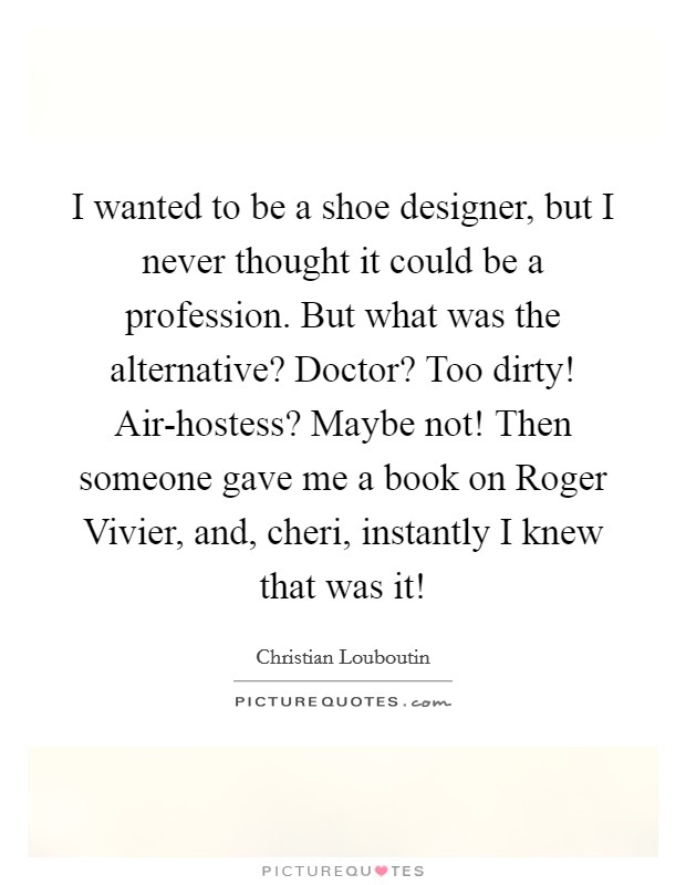 I wanted to be a shoe designer, but I never thought it could be a profession. But what was the alternative? Doctor? Too dirty! Air-hostess? Maybe not! Then someone gave me a book on Roger Vivier, and, cheri, instantly I knew that was it! Picture Quote #1