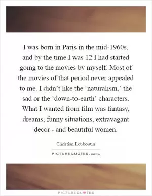 I was born in Paris in the mid-1960s, and by the time I was 12 I had started going to the movies by myself. Most of the movies of that period never appealed to me. I didn’t like the ‘naturalism,’ the sad or the ‘down-to-earth’ characters. What I wanted from film was fantasy, dreams, funny situations, extravagant decor - and beautiful women Picture Quote #1