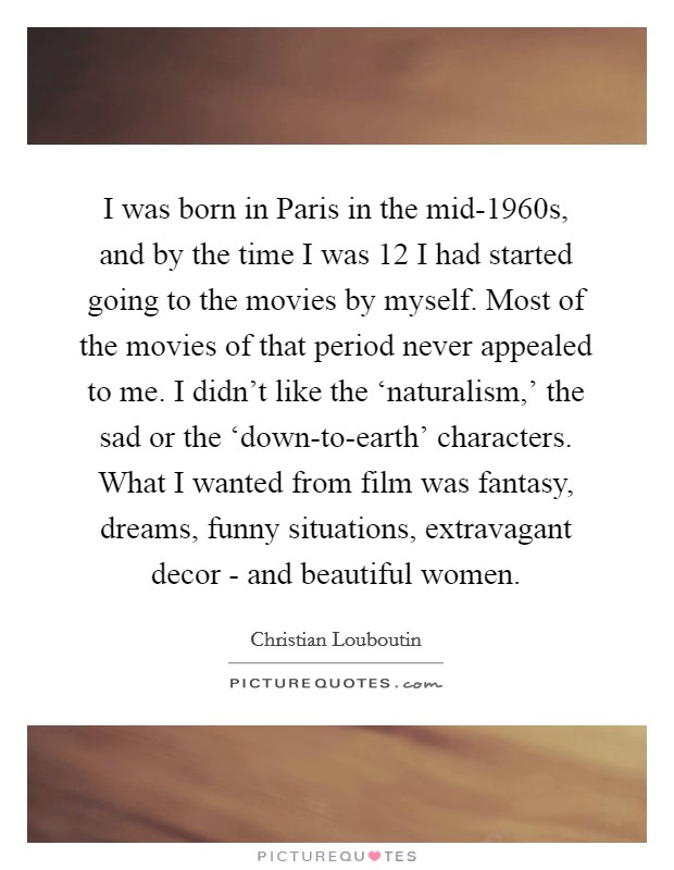 I was born in Paris in the mid-1960s, and by the time I was 12 I had started going to the movies by myself. Most of the movies of that period never appealed to me. I didn't like the ‘naturalism,' the sad or the ‘down-to-earth' characters. What I wanted from film was fantasy, dreams, funny situations, extravagant decor - and beautiful women Picture Quote #1