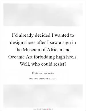 I’d already decided I wanted to design shoes after I saw a sign in the Museum of African and Oceanic Art forbidding high heels. Well, who could resist? Picture Quote #1