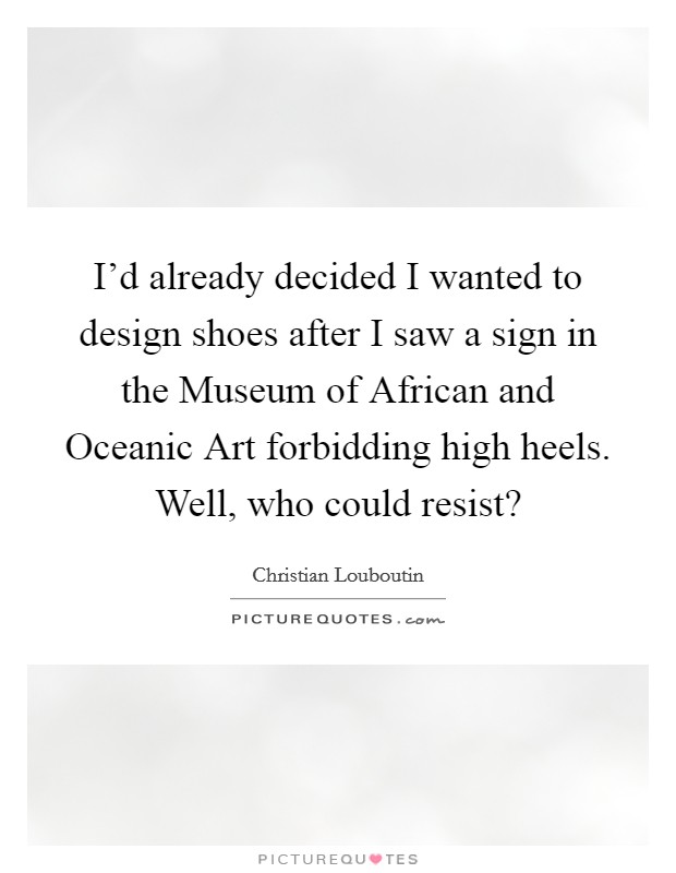 I'd already decided I wanted to design shoes after I saw a sign in the Museum of African and Oceanic Art forbidding high heels. Well, who could resist? Picture Quote #1