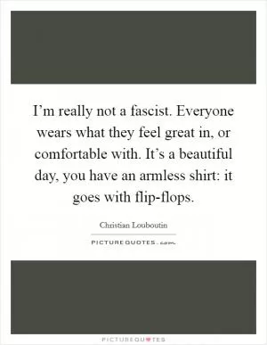 I’m really not a fascist. Everyone wears what they feel great in, or comfortable with. It’s a beautiful day, you have an armless shirt: it goes with flip-flops Picture Quote #1