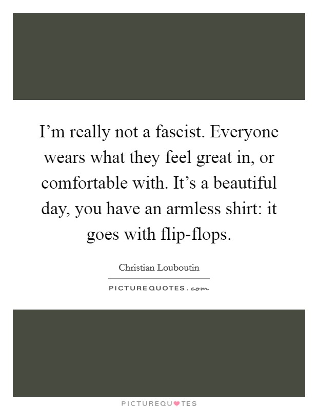 I'm really not a fascist. Everyone wears what they feel great in, or comfortable with. It's a beautiful day, you have an armless shirt: it goes with flip-flops Picture Quote #1
