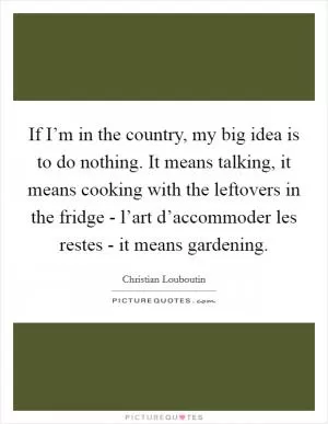 If I’m in the country, my big idea is to do nothing. It means talking, it means cooking with the leftovers in the fridge - l’art d’accommoder les restes - it means gardening Picture Quote #1