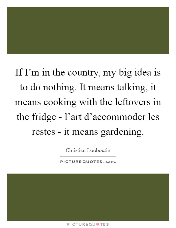 If I'm in the country, my big idea is to do nothing. It means talking, it means cooking with the leftovers in the fridge - l'art d'accommoder les restes - it means gardening Picture Quote #1