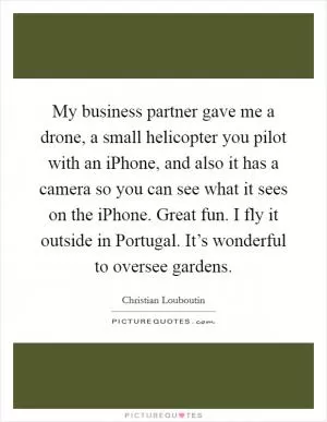 My business partner gave me a drone, a small helicopter you pilot with an iPhone, and also it has a camera so you can see what it sees on the iPhone. Great fun. I fly it outside in Portugal. It’s wonderful to oversee gardens Picture Quote #1