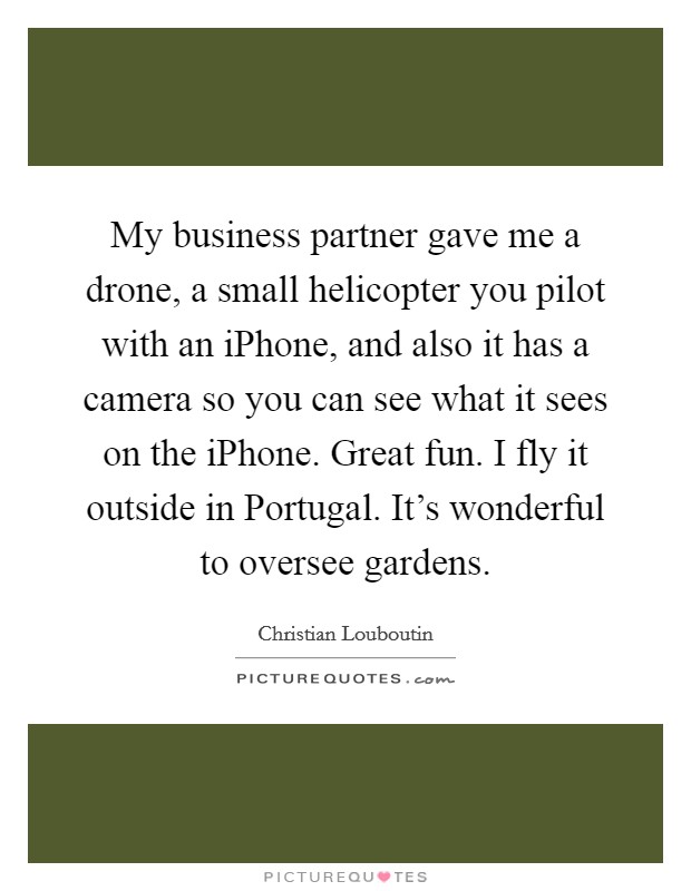 My business partner gave me a drone, a small helicopter you pilot with an iPhone, and also it has a camera so you can see what it sees on the iPhone. Great fun. I fly it outside in Portugal. It's wonderful to oversee gardens Picture Quote #1
