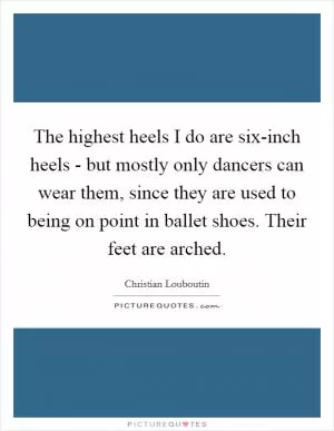 The highest heels I do are six-inch heels - but mostly only dancers can wear them, since they are used to being on point in ballet shoes. Their feet are arched Picture Quote #1