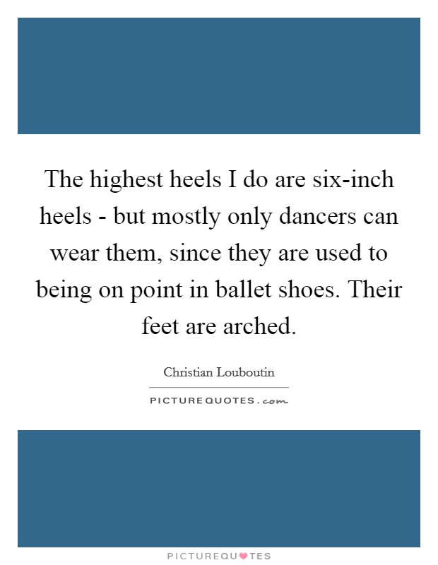 The highest heels I do are six-inch heels - but mostly only dancers can wear them, since they are used to being on point in ballet shoes. Their feet are arched Picture Quote #1