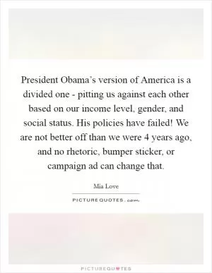 President Obama’s version of America is a divided one - pitting us against each other based on our income level, gender, and social status. His policies have failed! We are not better off than we were 4 years ago, and no rhetoric, bumper sticker, or campaign ad can change that Picture Quote #1