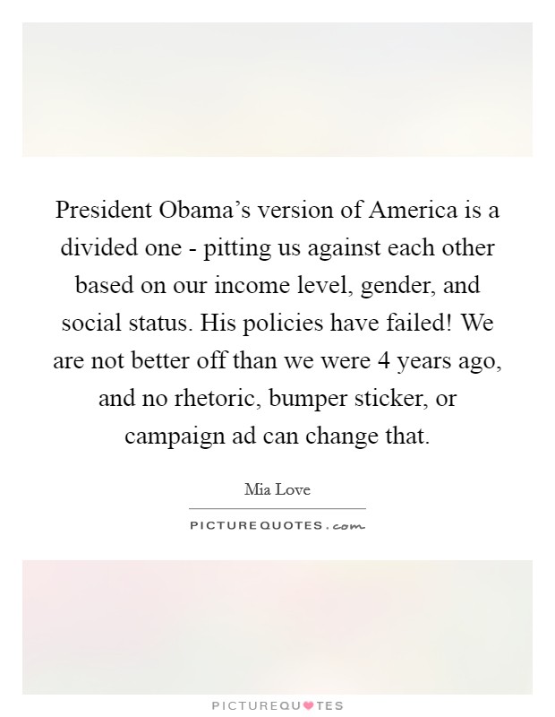 President Obama's version of America is a divided one - pitting us against each other based on our income level, gender, and social status. His policies have failed! We are not better off than we were 4 years ago, and no rhetoric, bumper sticker, or campaign ad can change that Picture Quote #1