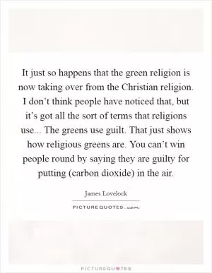 It just so happens that the green religion is now taking over from the Christian religion. I don’t think people have noticed that, but it’s got all the sort of terms that religions use... The greens use guilt. That just shows how religious greens are. You can’t win people round by saying they are guilty for putting (carbon dioxide) in the air Picture Quote #1