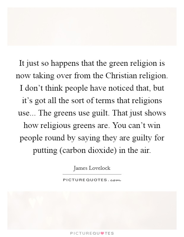 It just so happens that the green religion is now taking over from the Christian religion. I don't think people have noticed that, but it's got all the sort of terms that religions use... The greens use guilt. That just shows how religious greens are. You can't win people round by saying they are guilty for putting (carbon dioxide) in the air Picture Quote #1