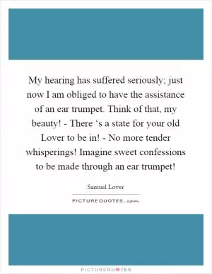 My hearing has suffered seriously; just now I am obliged to have the assistance of an ear trumpet. Think of that, my beauty! - There ‘s a state for your old Lover to be in! - No more tender whisperings! Imagine sweet confessions to be made through an ear trumpet! Picture Quote #1