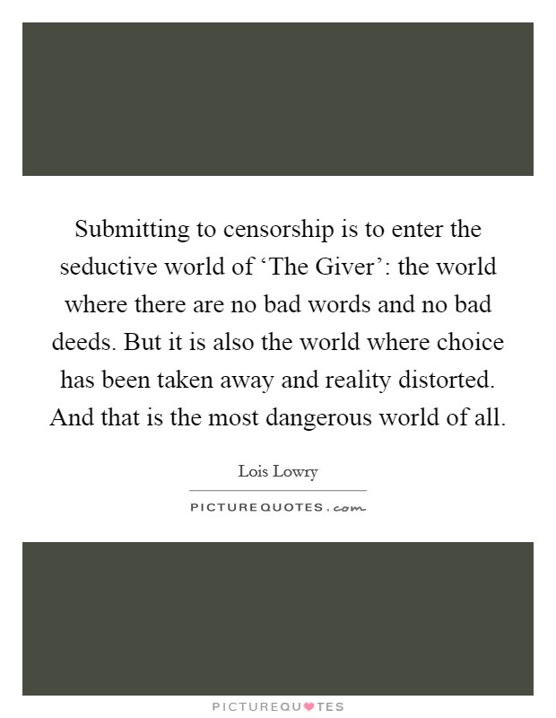 Submitting to censorship is to enter the seductive world of ‘The Giver': the world where there are no bad words and no bad deeds. But it is also the world where choice has been taken away and reality distorted. And that is the most dangerous world of all Picture Quote #1