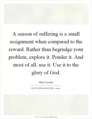 A season of suffering is a small assignment when compared to the reward. Rather than begrudge your problem, explore it. Ponder it. And most of all, use it. Use it to the glory of God Picture Quote #1