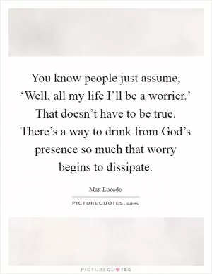You know people just assume, ‘Well, all my life I’ll be a worrier.’ That doesn’t have to be true. There’s a way to drink from God’s presence so much that worry begins to dissipate Picture Quote #1