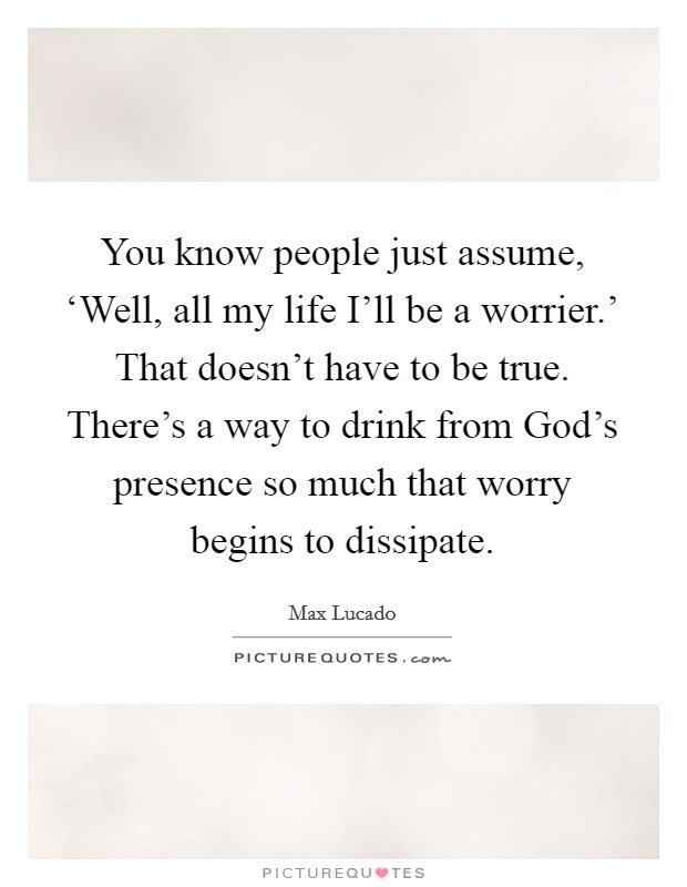 You know people just assume, ‘Well, all my life I'll be a worrier.' That doesn't have to be true. There's a way to drink from God's presence so much that worry begins to dissipate Picture Quote #1