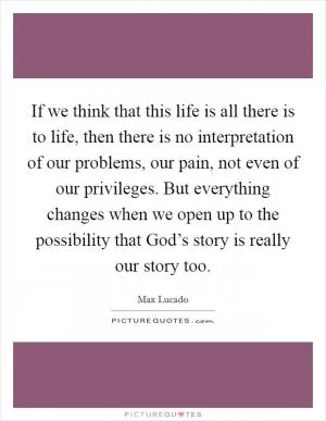 If we think that this life is all there is to life, then there is no interpretation of our problems, our pain, not even of our privileges. But everything changes when we open up to the possibility that God’s story is really our story too Picture Quote #1