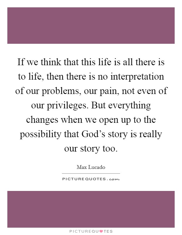If we think that this life is all there is to life, then there is no interpretation of our problems, our pain, not even of our privileges. But everything changes when we open up to the possibility that God's story is really our story too Picture Quote #1