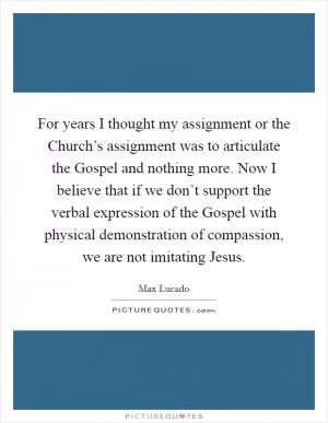 For years I thought my assignment or the Church’s assignment was to articulate the Gospel and nothing more. Now I believe that if we don’t support the verbal expression of the Gospel with physical demonstration of compassion, we are not imitating Jesus Picture Quote #1