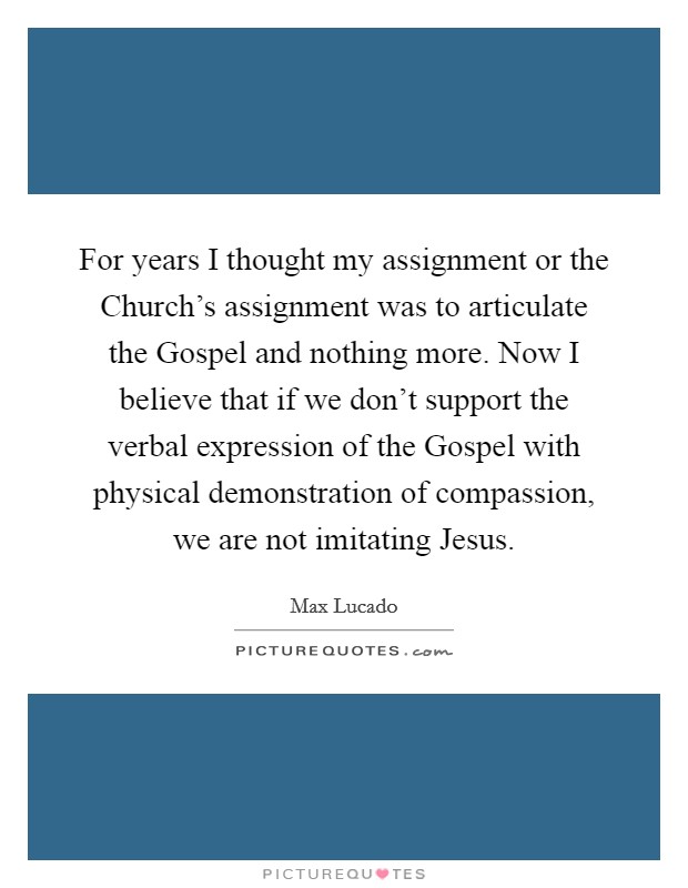 For years I thought my assignment or the Church's assignment was to articulate the Gospel and nothing more. Now I believe that if we don't support the verbal expression of the Gospel with physical demonstration of compassion, we are not imitating Jesus Picture Quote #1