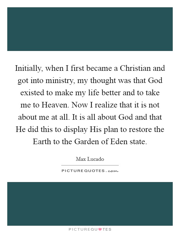 Initially, when I first became a Christian and got into ministry, my thought was that God existed to make my life better and to take me to Heaven. Now I realize that it is not about me at all. It is all about God and that He did this to display His plan to restore the Earth to the Garden of Eden state Picture Quote #1