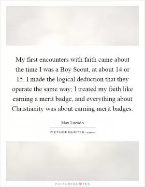 My first encounters with faith came about the time I was a Boy Scout, at about 14 or 15. I made the logical deduction that they operate the same way; I treated my faith like earning a merit badge, and everything about Christianity was about earning merit badges Picture Quote #1