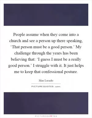 People assume when they come into a church and see a person up there speaking, ‘That person must be a good person.’ My challenge through the years has been believing that: ‘I guess I must be a really good person.’ I struggle with it. It just helps me to keep that confessional posture Picture Quote #1