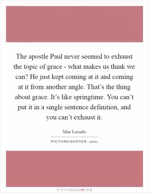 The apostle Paul never seemed to exhaust the topic of grace - what makes us think we can? He just kept coming at it and coming at it from another angle. That’s the thing about grace. It’s like springtime. You can’t put it in a single sentence definition, and you can’t exhaust it Picture Quote #1
