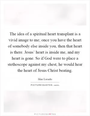 The idea of a spiritual heart transplant is a vivid image to me; once you have the heart of somebody else inside you, then that heart is there. Jesus’ heart is inside me, and my heart is gone. So if God were to place a stethoscope against my chest, he would hear the heart of Jesus Christ beating Picture Quote #1