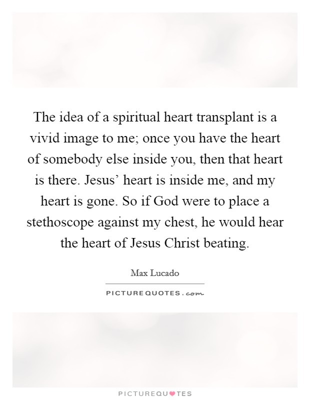 The idea of a spiritual heart transplant is a vivid image to me; once you have the heart of somebody else inside you, then that heart is there. Jesus' heart is inside me, and my heart is gone. So if God were to place a stethoscope against my chest, he would hear the heart of Jesus Christ beating Picture Quote #1