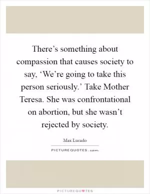 There’s something about compassion that causes society to say, ‘We’re going to take this person seriously.’ Take Mother Teresa. She was confrontational on abortion, but she wasn’t rejected by society Picture Quote #1