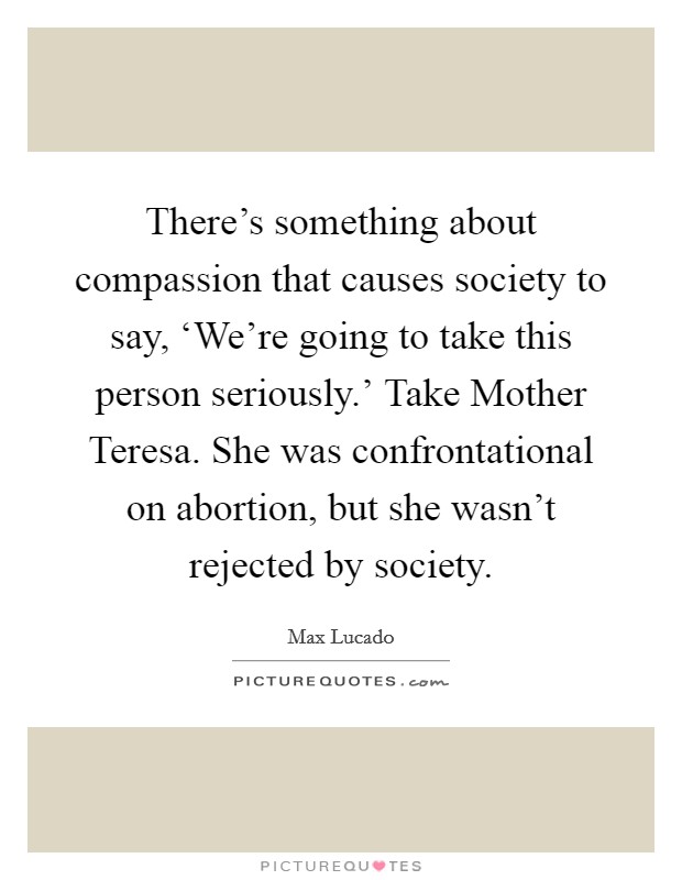 There's something about compassion that causes society to say, ‘We're going to take this person seriously.' Take Mother Teresa. She was confrontational on abortion, but she wasn't rejected by society Picture Quote #1