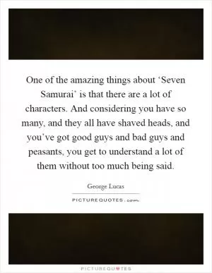 One of the amazing things about ‘Seven Samurai’ is that there are a lot of characters. And considering you have so many, and they all have shaved heads, and you’ve got good guys and bad guys and peasants, you get to understand a lot of them without too much being said Picture Quote #1