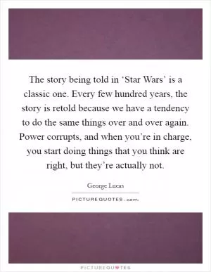 The story being told in ‘Star Wars’ is a classic one. Every few hundred years, the story is retold because we have a tendency to do the same things over and over again. Power corrupts, and when you’re in charge, you start doing things that you think are right, but they’re actually not Picture Quote #1