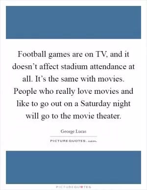 Football games are on TV, and it doesn’t affect stadium attendance at all. It’s the same with movies. People who really love movies and like to go out on a Saturday night will go to the movie theater Picture Quote #1