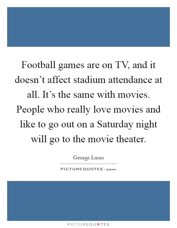 Football games are on TV, and it doesn't affect stadium attendance at all. It's the same with movies. People who really love movies and like to go out on a Saturday night will go to the movie theater Picture Quote #1
