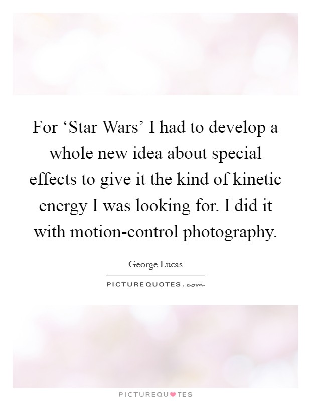 For ‘Star Wars' I had to develop a whole new idea about special effects to give it the kind of kinetic energy I was looking for. I did it with motion-control photography Picture Quote #1