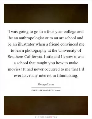 I was going to go to a four-year college and be an anthropologist or to an art school and be an illustrator when a friend convinced me to learn photography at the University of Southern California. Little did I know it was a school that taught you how to make movies! It had never occurred to me that I’d ever have any interest in filmmaking Picture Quote #1