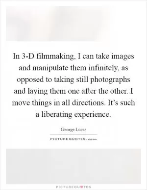 In 3-D filmmaking, I can take images and manipulate them infinitely, as opposed to taking still photographs and laying them one after the other. I move things in all directions. It’s such a liberating experience Picture Quote #1