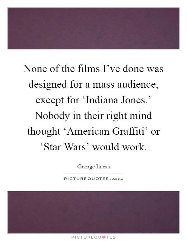 None of the films I've done was designed for a mass audience, except for ‘Indiana Jones.' Nobody in their right mind thought ‘American Graffiti' or ‘Star Wars' would work Picture Quote #1