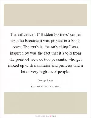 The influence of ‘Hidden Fortress’ comes up a lot because it was printed in a book once. The truth is, the only thing I was inspired by was the fact that it’s told from the point of view of two peasants, who get mixed up with a samurai and princess and a lot of very high-level people Picture Quote #1
