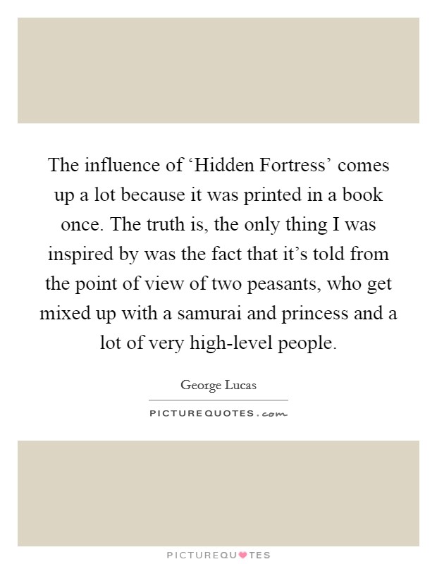 The influence of ‘Hidden Fortress' comes up a lot because it was printed in a book once. The truth is, the only thing I was inspired by was the fact that it's told from the point of view of two peasants, who get mixed up with a samurai and princess and a lot of very high-level people Picture Quote #1