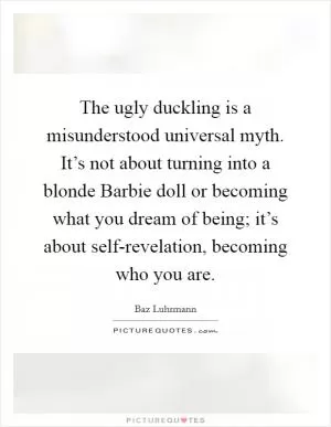 The ugly duckling is a misunderstood universal myth. It’s not about turning into a blonde Barbie doll or becoming what you dream of being; it’s about self-revelation, becoming who you are Picture Quote #1